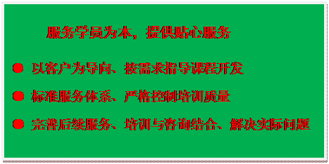 文本框:服务学员为本，提供贴心服务● 以客户为导向、按需求指导课程开发● 标准服务体系、严格控制培训质量● 完善后续服务、培训与咨询结合、解决实际问题